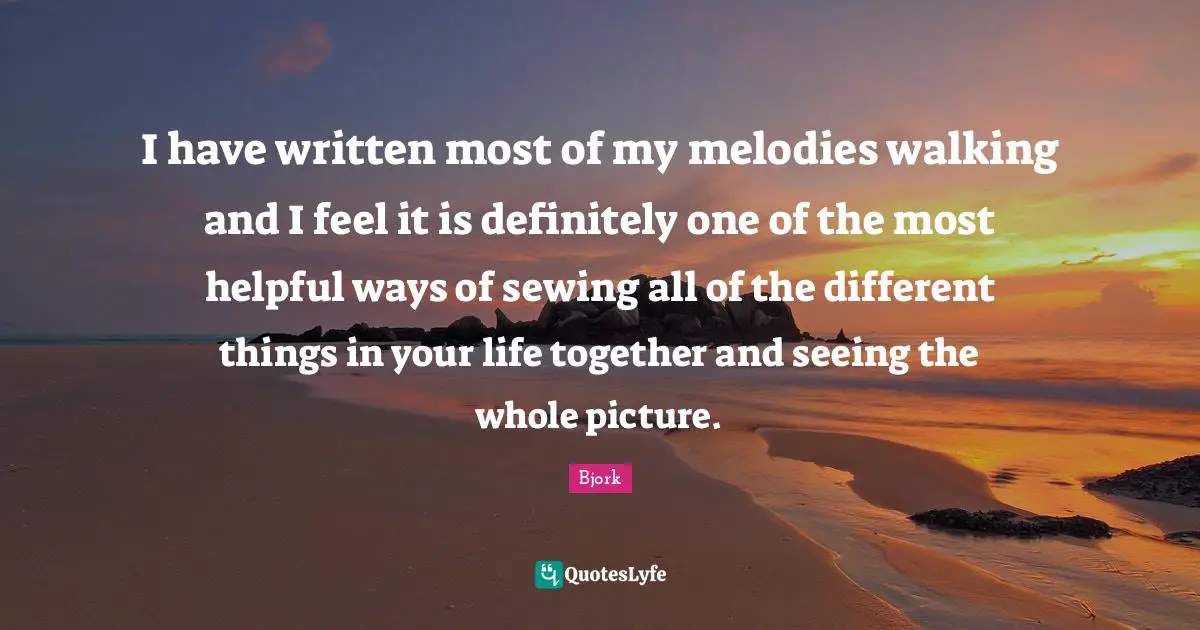 Bjork Quotes: "I have written most of my melodies walking and I feel it is definitely one of the most helpful ways of sewing all of the different things in your life together and seeing the whole picture."