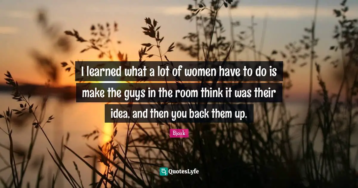 I learned what a lot of women have to do is make the guys in the room think it was their idea, and then you back them up.