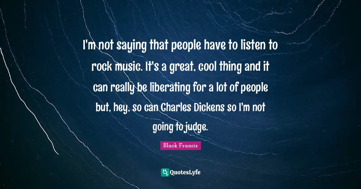 I'm not saying that people have to listen to rock music. It's a great, cool thing and it can really be liberating for a lot of people but, hey, so can Charles Dickens so I'm not going to judge.