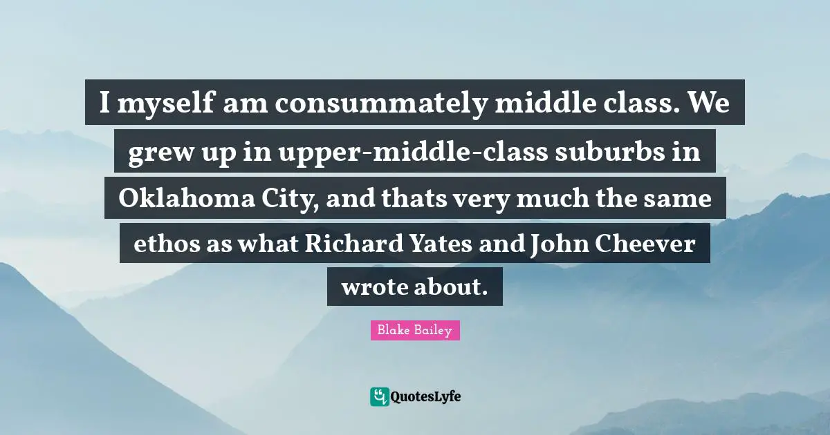 I myself am consummately middle class. We grew up in upper-middle-class suburbs in Oklahoma City, and thats very much the same ethos as what Richard Yates and John Cheever wrote about.