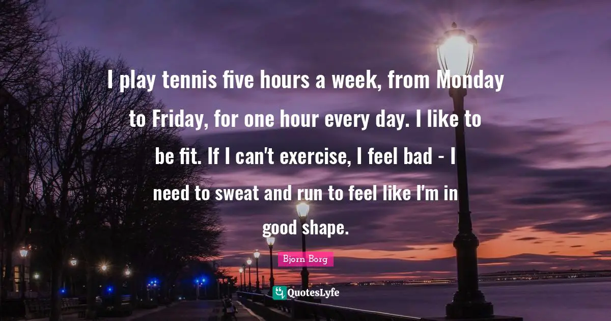 I play tennis five hours a week, from Monday to Friday, for one hour every day. I like to be fit. If I can't exercise, I feel bad - I need to sweat and run to feel like I'm in good shape.