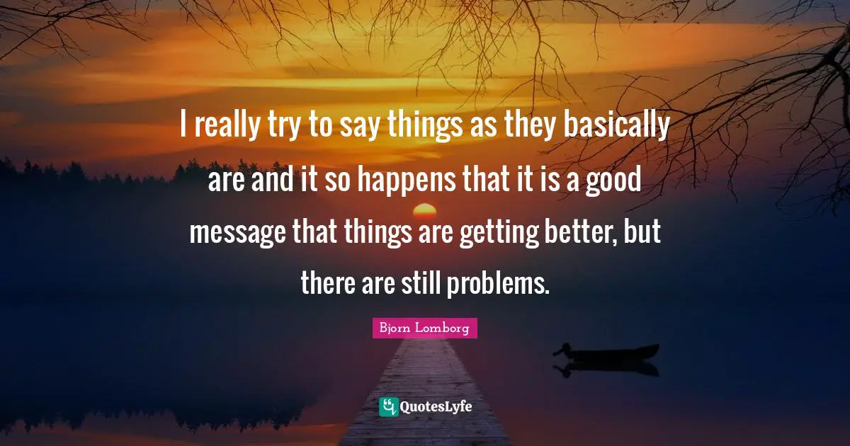 I really try to say things as they basically are and it so happens that it is a good message that things are getting better, but there are still problems.