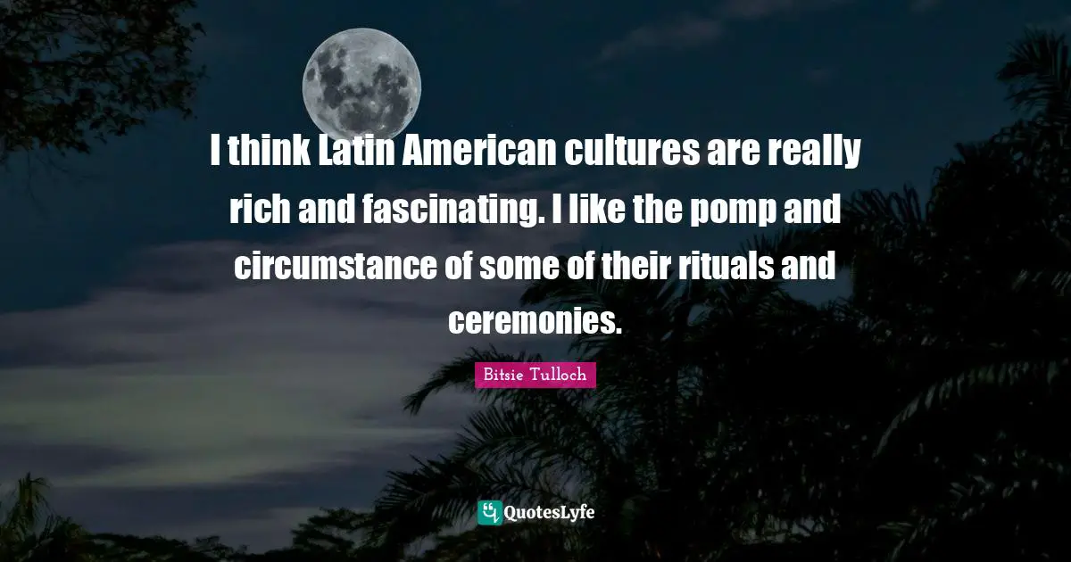 I think Latin American cultures are really rich and fascinating. I like the pomp and circumstance of some of their rituals and ceremonies.