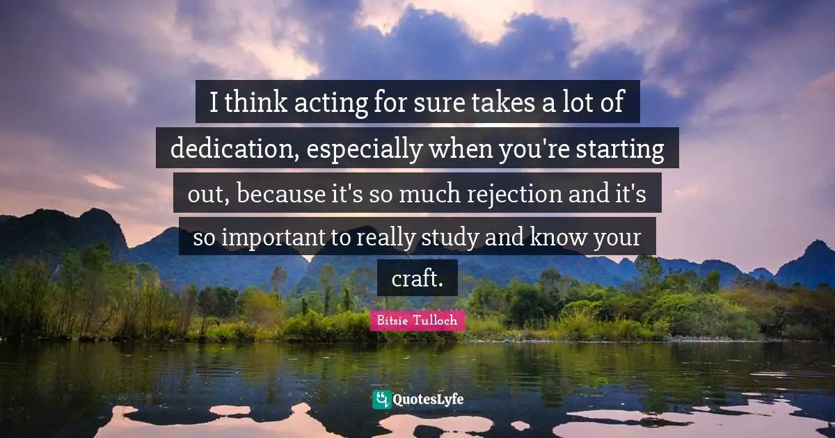 I think acting for sure takes a lot of dedication, especially when you're starting out, because it's so much rejection and it's so important to really study and know your craft.