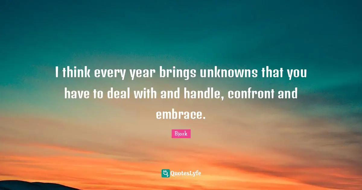 I think every year brings unknowns that you have to deal with and handle, confront and embrace.