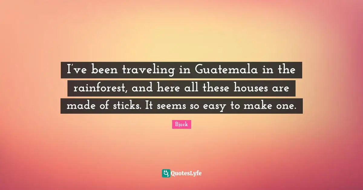Bjork Quotes: "I’ve been traveling in Guatemala in the rainforest, and here all these houses are made of sticks. It seems so easy to make one."