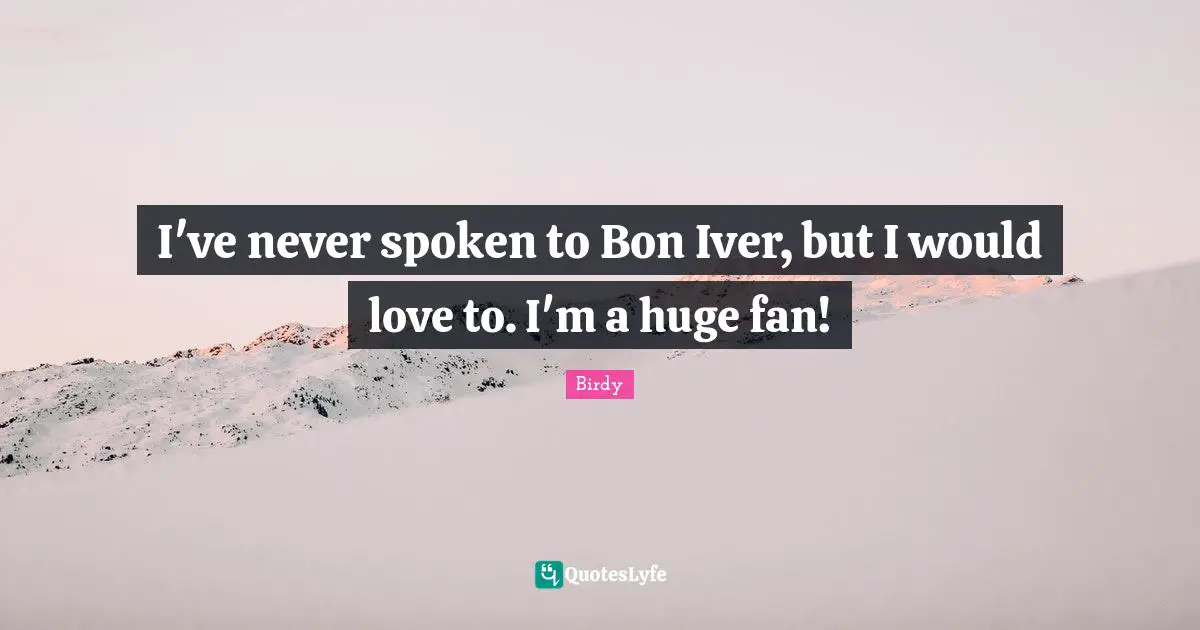 I've never spoken to Bon Iver, but I would love to. I'm a huge fan!