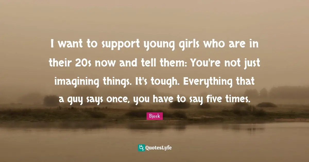 I want to support young girls who are in their 20s now and tell them: You're not just imagining things. It's tough. Everything that a guy says once, you have to say five times.