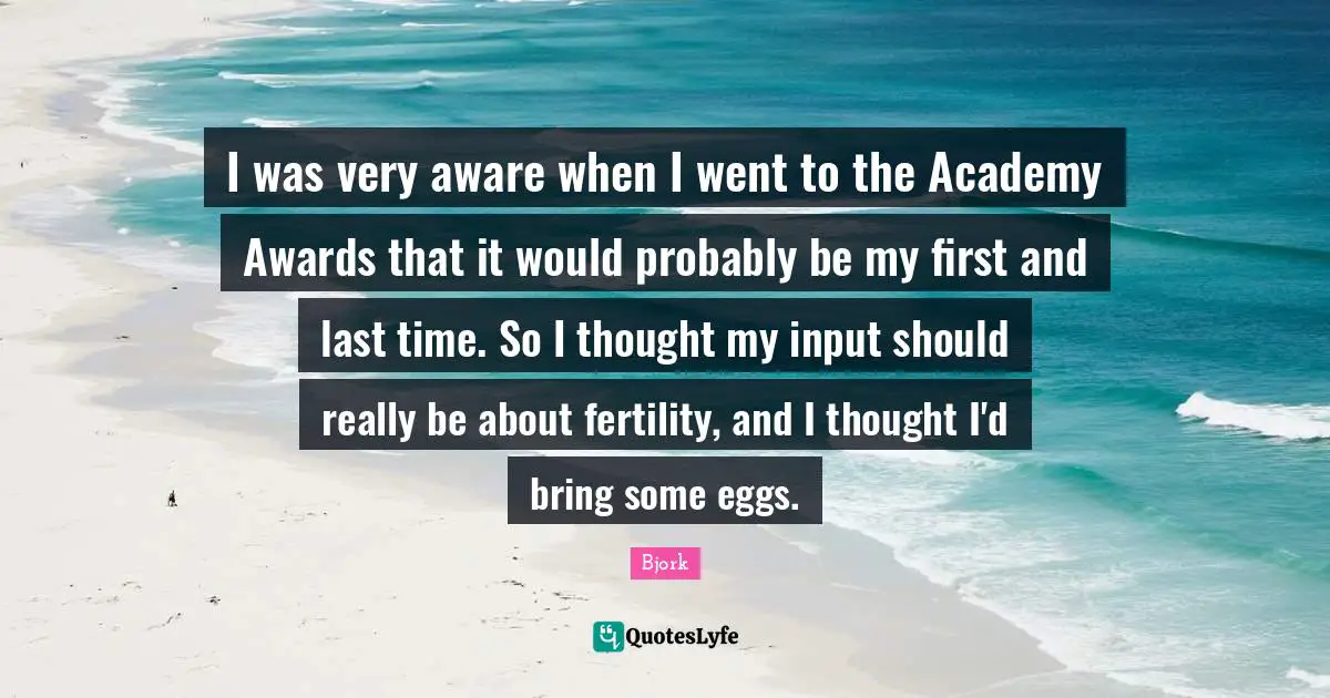 I was very aware when I went to the Academy Awards that it would probably be my first and last time. So I thought my input should really be about fertility, and I thought I'd bring some eggs.
