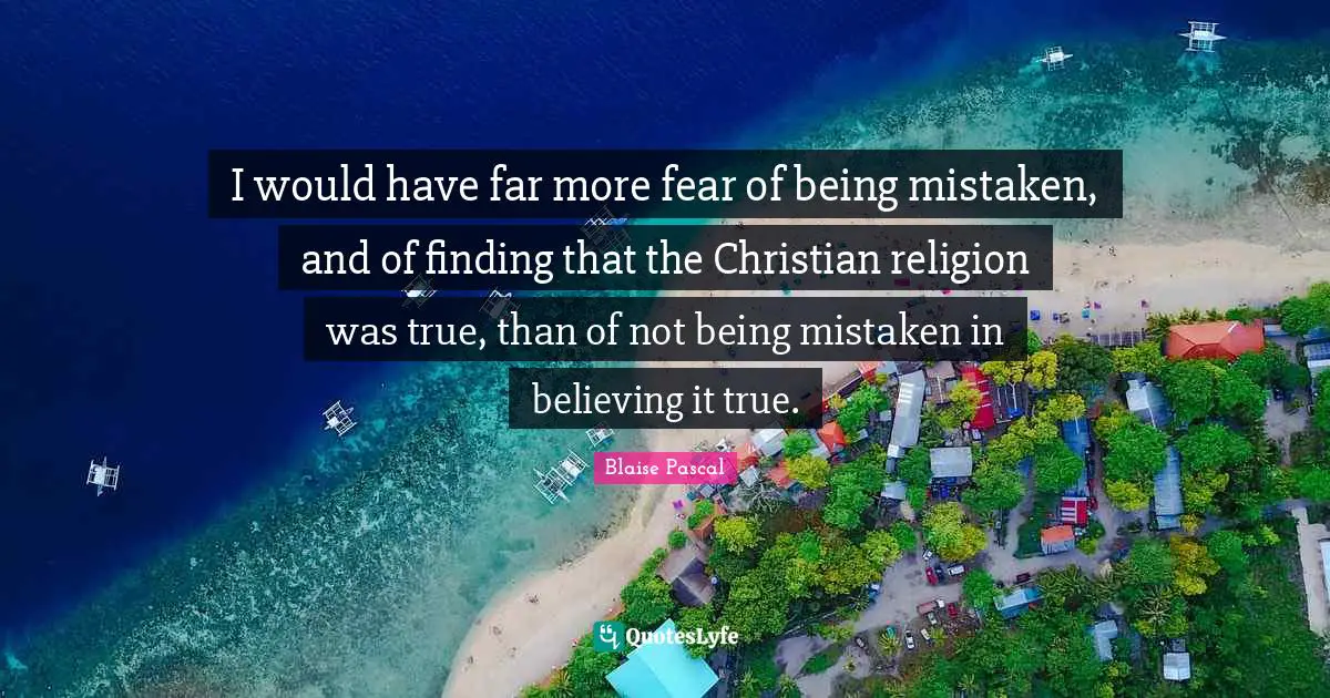 I would have far more fear of being mistaken, and of finding that the Christian religion was true, than of not being mistaken in believing it true.