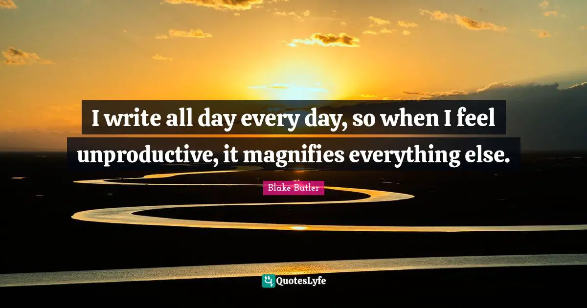 I write all day every day, so when I feel unproductive, it magnifies everything else.