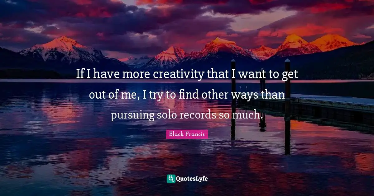 If I have more creativity that I want to get out of me, I try to find other ways than pursuing solo records so much.