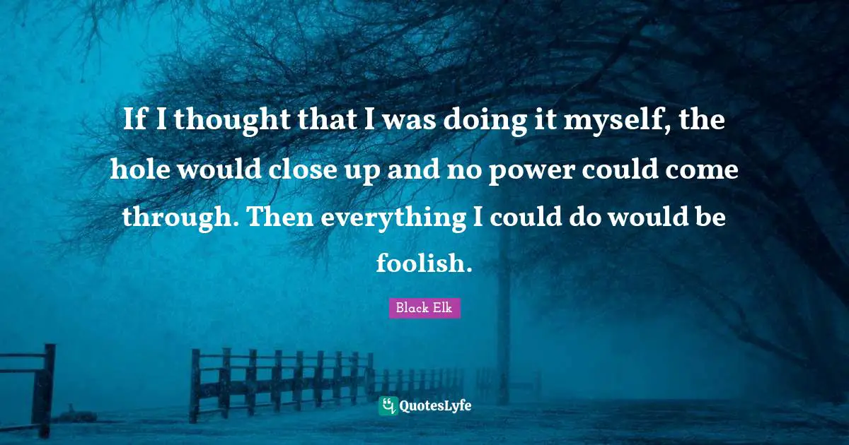 Black Elk Quotes: "If I thought that I was doing it myself, the hole would close up and no power could come through. Then everything I could do would be foolish."
