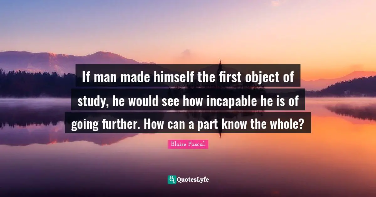 If man made himself the first object of study, he would see how incapable he is of going further. How can a part know the whole?