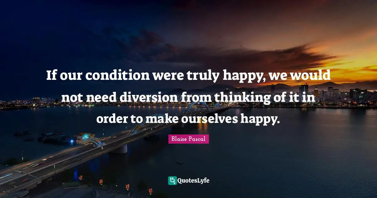 Truly Happy Quotes: "If our condition were truly happy, we would not need diversion from thinking of it in order to make ourselves happy."