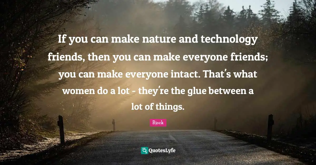 If you can make nature and technology friends, then you can make everyone friends; you can make everyone intact. That's what women do a lot - they're the glue between a lot of things.