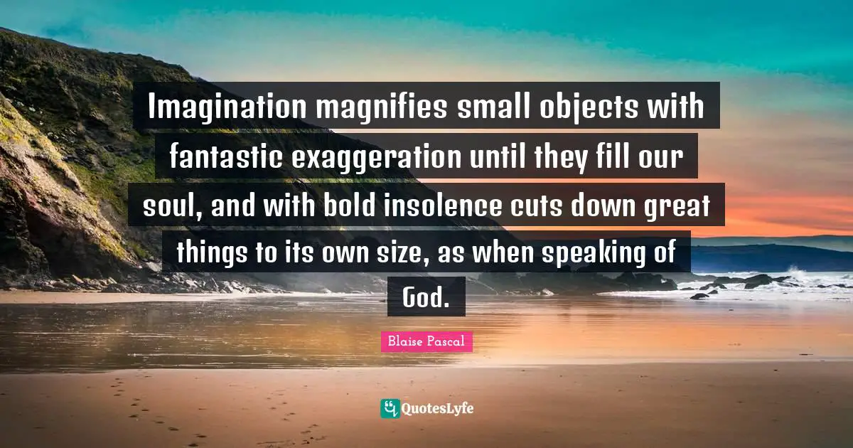 Imagination magnifies small objects with fantastic exaggeration until they fill our soul, and with bold insolence cuts down great things to its own size, as when speaking of God.