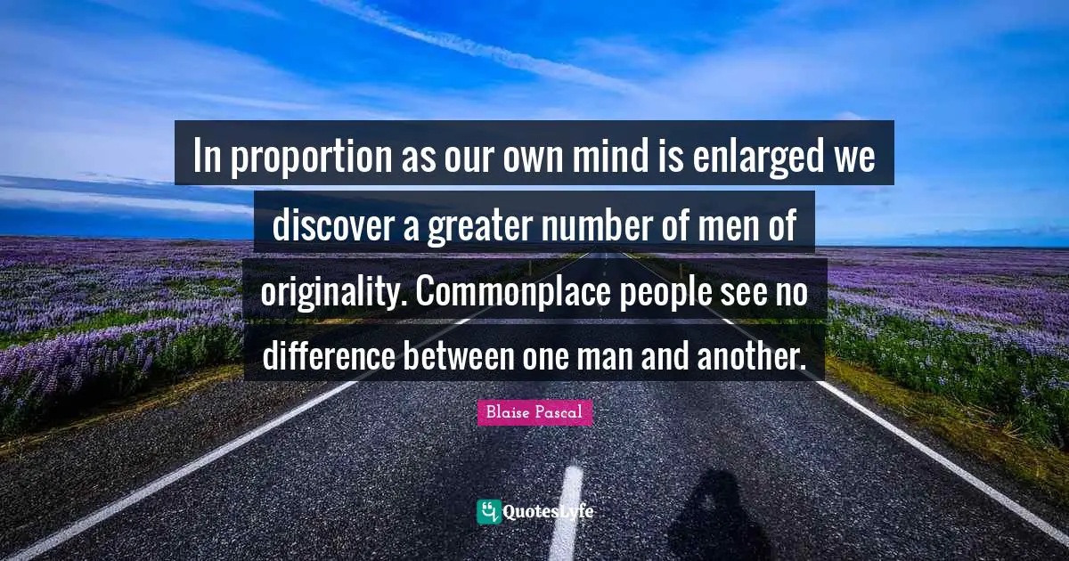 In proportion as our own mind is enlarged we discover a greater number of men of originality. Commonplace people see no difference between one man and another.
