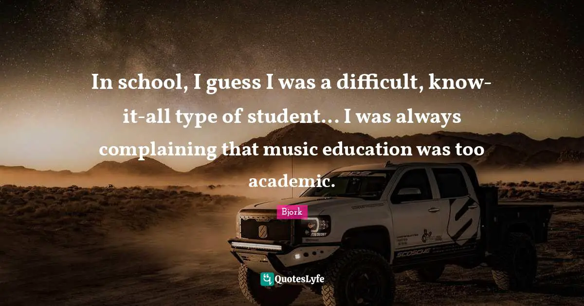 In school, I guess I was a difficult, know-it-all type of student... I was always complaining that music education was too academic.