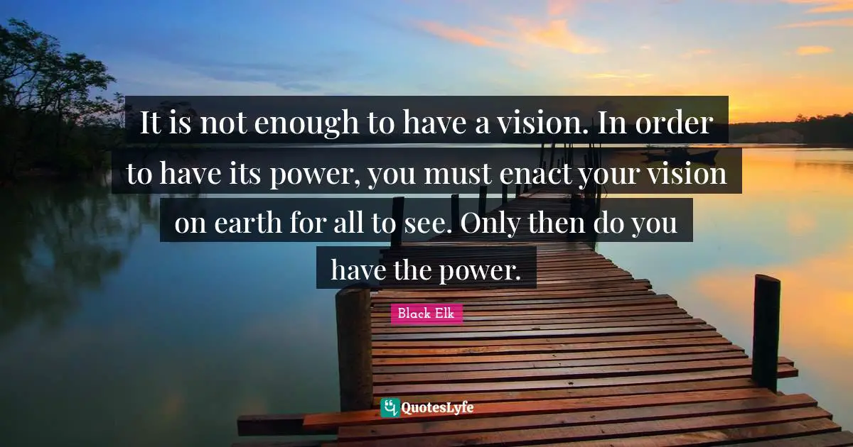 Black Elk Quotes: "It is not enough to have a vision. In order to have its power, you must enact your vision on earth for all to see. Only then do you have the power."
