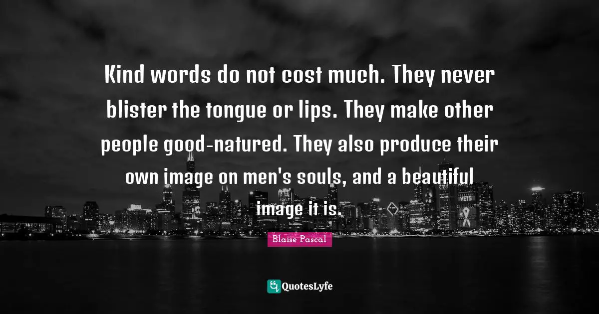 Meaningful Quotes: "Kind words do not cost much. They never blister the tongue or lips. They make other people good-natured. They also produce their own image on men's souls, and a beautiful image it is."