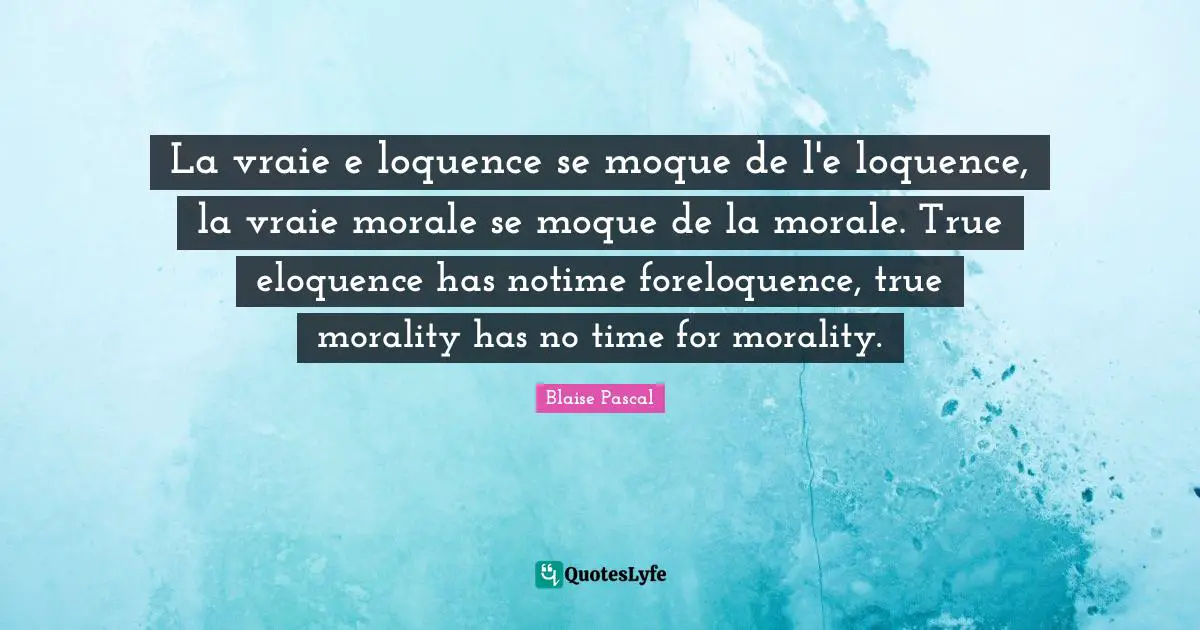 La vraie e loquence se moque de l'e loquence, la vraie morale se moque de la morale. True eloquence has notime foreloquence, true morality has no time for morality.