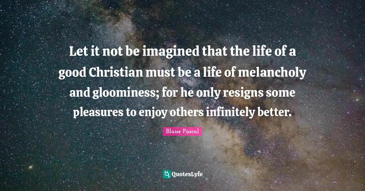 Good Christian Quotes: "Let it not be imagined that the life of a good Christian must be a life of melancholy and gloominess; for he only resigns some pleasures to enjoy others infinitely better."