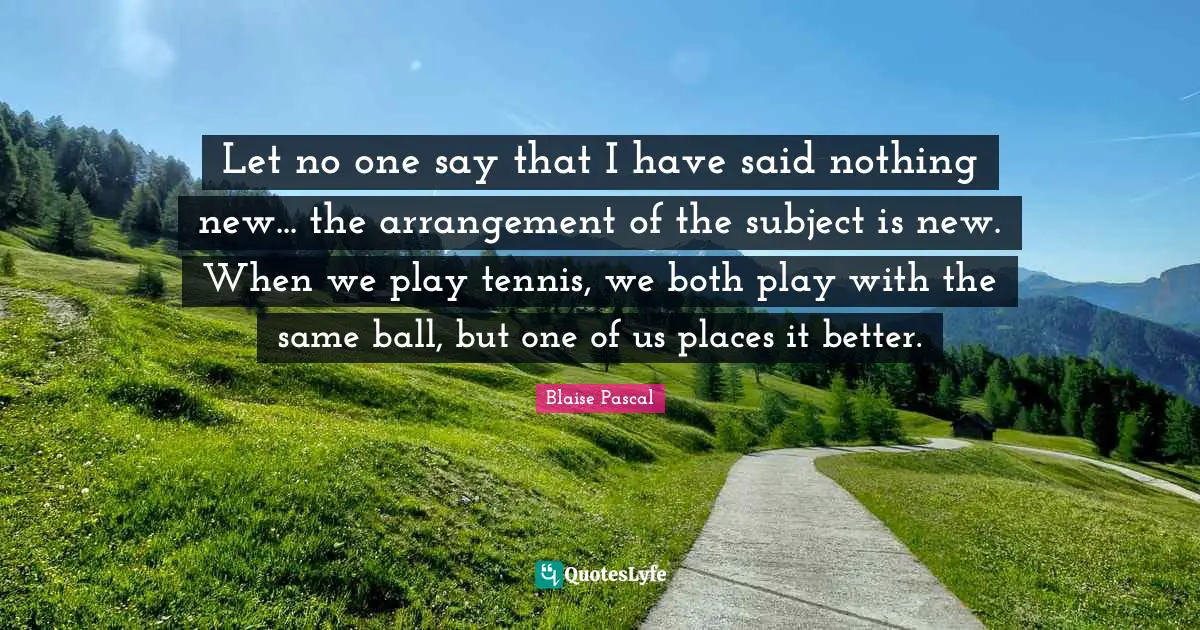Let no one say that I have said nothing new... the arrangement of the subject is new. When we play tennis, we both play with the same ball, but one of us places it better.