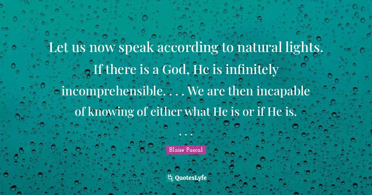 Let us now speak according to natural lights. If there is a God, He is infinitely incomprehensible. . . . We are then incapable of knowing of either what He is or if He is. . . .
