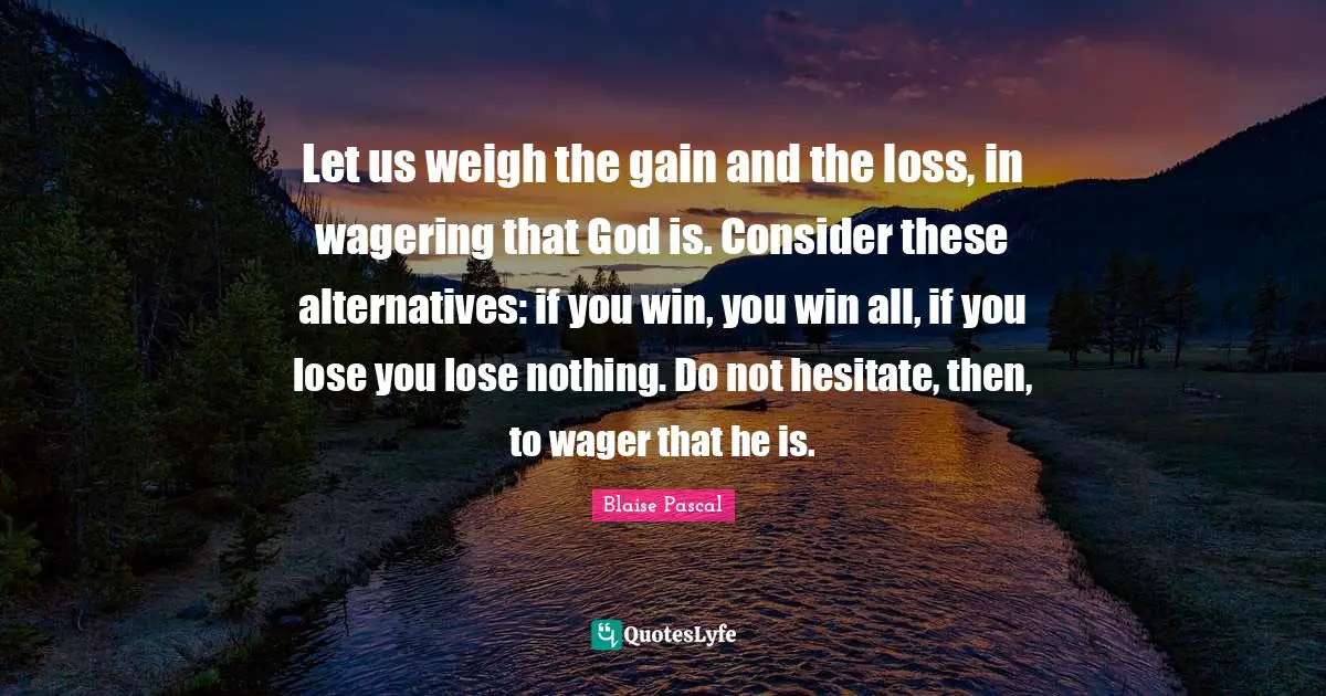 Let us weigh the gain and the loss, in wagering that God is. Consider these alternatives: if you win, you win all, if you lose you lose nothing. Do not hesitate, then, to wager that he is.