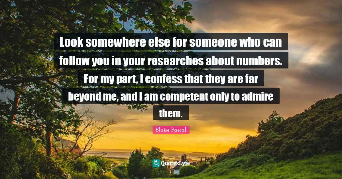 Look somewhere else for someone who can follow you in your researches about numbers. For my part, I confess that they are far beyond me, and I am competent only to admire them.