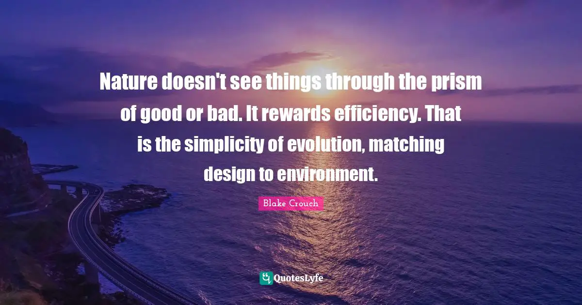 Blake Crouch Quotes: "Nature doesn't see things through the prism of good or bad. It rewards efficiency. That is the simplicity of evolution, matching design to environment."