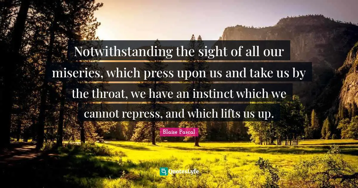Notwithstanding the sight of all our miseries, which press upon us and take us by the throat, we have an instinct which we cannot repress, and which lifts us up.