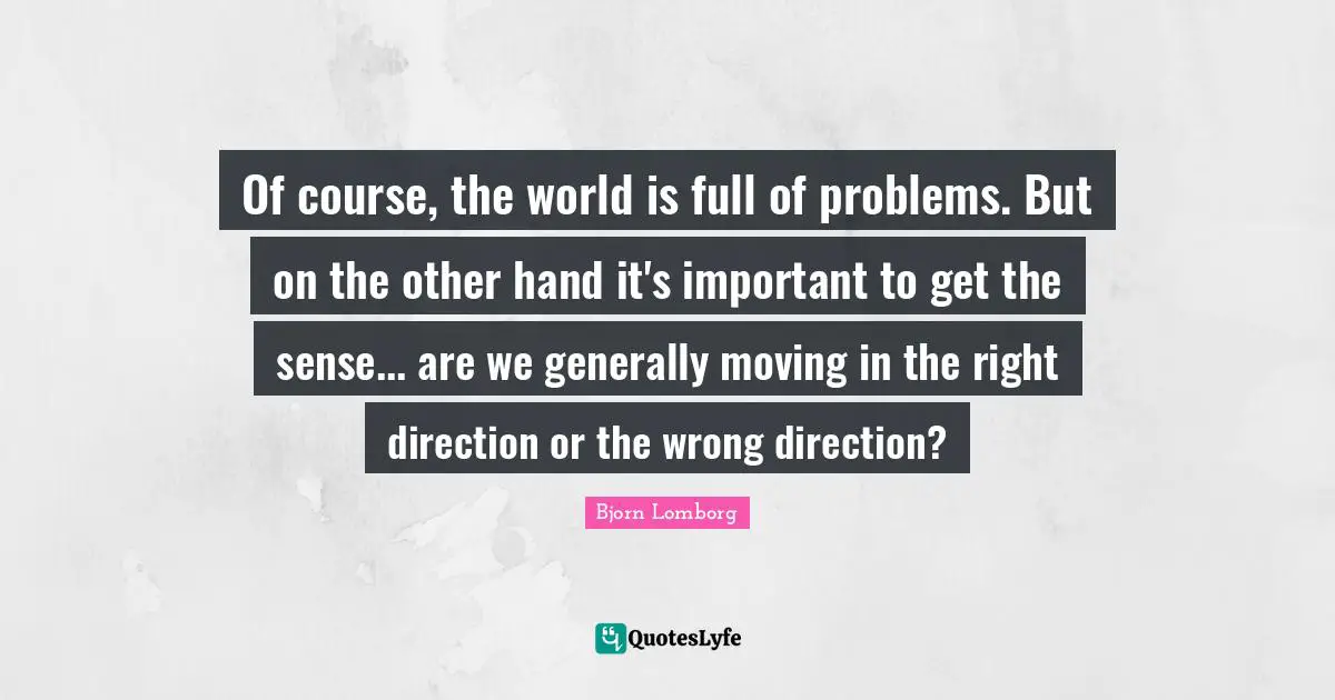 Of course, the world is full of problems. But on the other hand it's important to get the sense... are we generally moving in the right direction or the wrong direction?