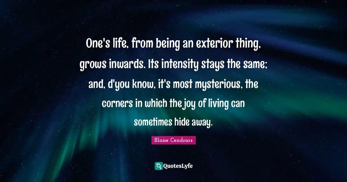 One's life, from being an exterior thing, grows inwards. Its intensity stays the same; and, d'you know, it's most mysterious, the corners in which the joy of living can sometimes hide away.