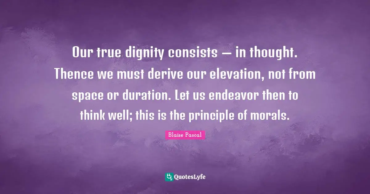 Our true dignity consists — in thought. Thence we must derive our elevation, not from space or duration. Let us endeavor then to think well; this is the principle of morals.