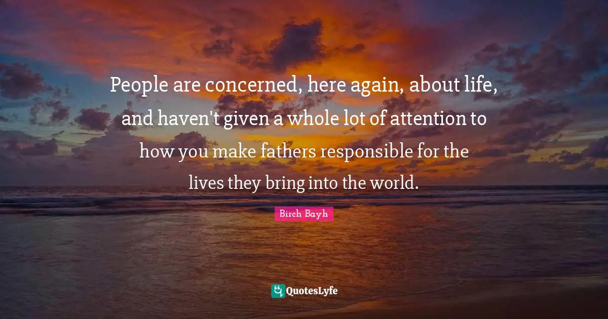 People are concerned, here again, about life, and haven't given a whole lot of attention to how you make fathers responsible for the lives they bring into the world.