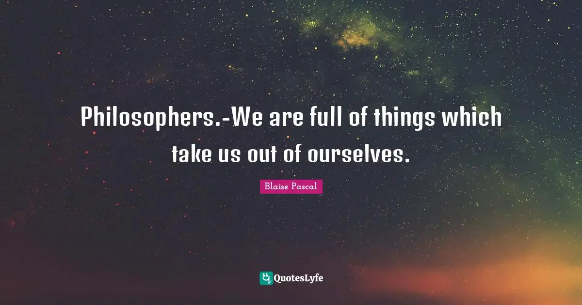 Philosophers.-We are full of things which take us out of ourselves.
