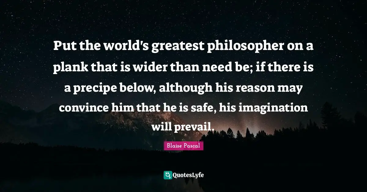 Put the world's greatest philosopher on a plank that is wider than need be; if there is a precipe below, although his reason may convince him that he is safe, his imagination will prevail.