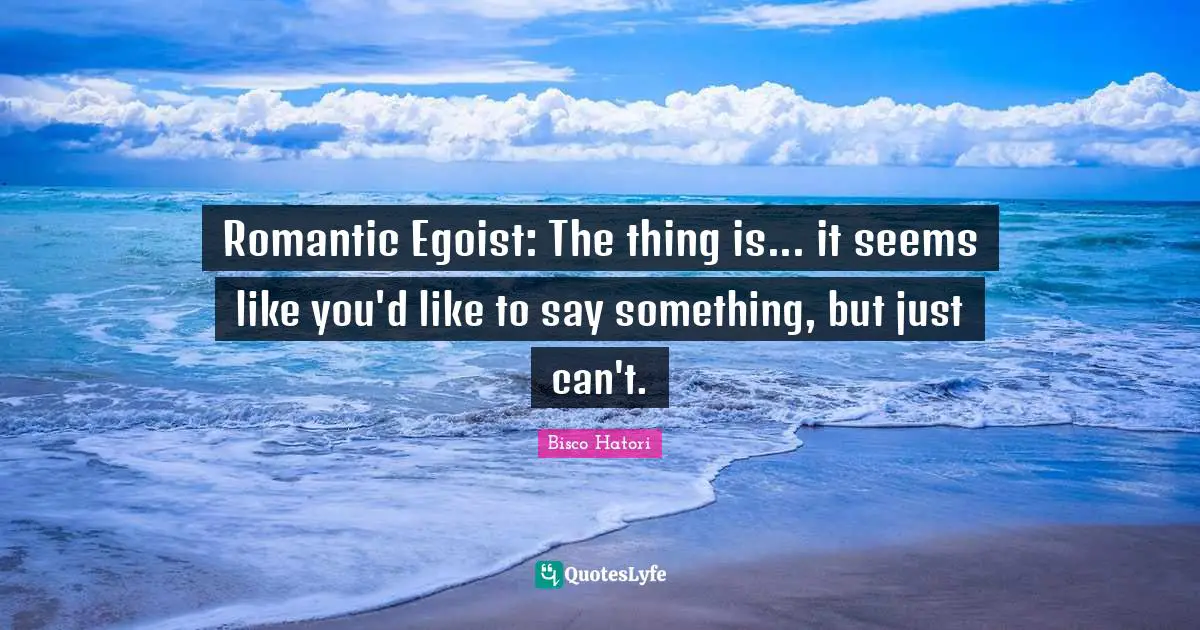 Romantic Egoist: The thing is... it seems like you'd like to say something, but just can't.