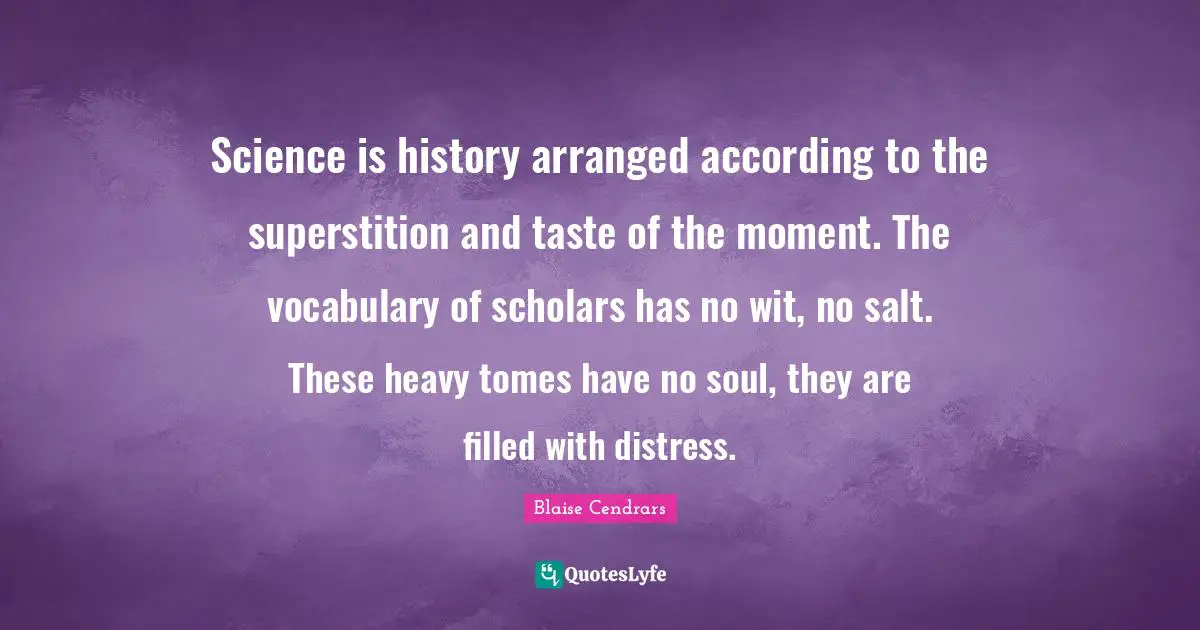 Science is history arranged according to the superstition and taste of the moment. The vocabulary of scholars has no wit, no salt. These heavy tomes have no soul, they are filled with distress.