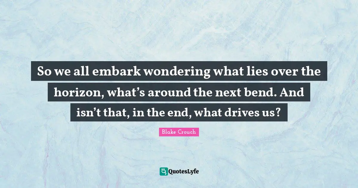 Blake Crouch Quotes: "So we all embark wondering what lies over the horizon, what’s around the next bend. And isn’t that, in the end, what drives us?"