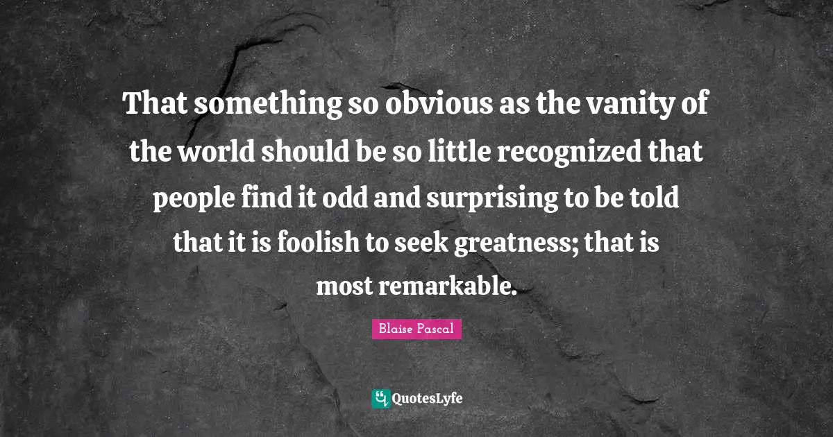 That something so obvious as the vanity of the world should be so little recognized that people find it odd and surprising to be told that it is foolish to seek greatness; that is most remarkable.