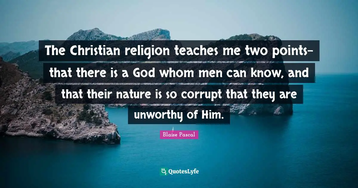 The Christian religion teaches me two points-that there is a God whom men can know, and that their nature is so corrupt that they are unworthy of Him.