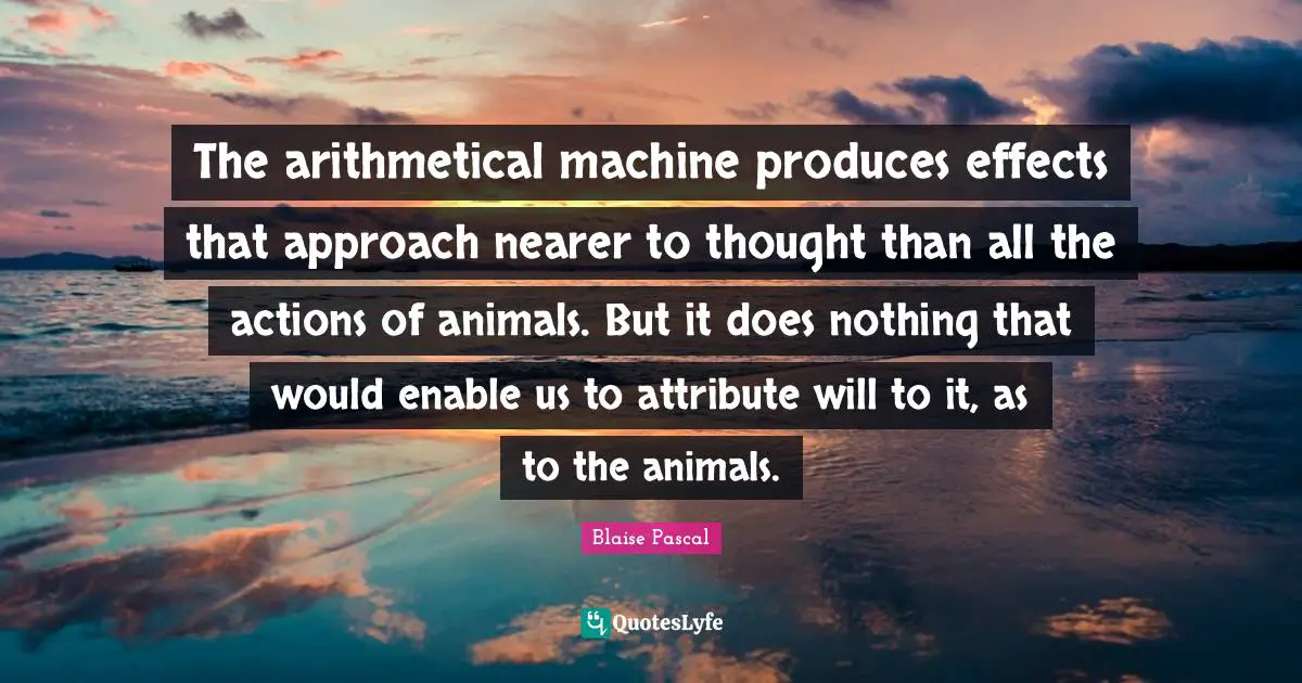 The arithmetical machine produces effects that approach nearer to thought than all the actions of animals. But it does nothing that would enable us to attribute will to it, as to the animals.
