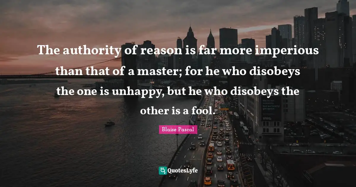 The authority of reason is far more imperious than that of a master; for he who disobeys the one is unhappy, but he who disobeys the other is a fool.