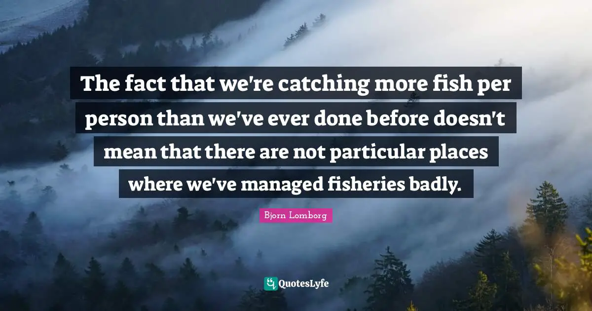 The fact that we're catching more fish per person than we've ever done before doesn't mean that there are not particular places where we've managed fisheries badly.