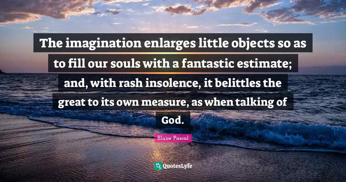The imagination enlarges little objects so as to fill our souls with a fantastic estimate; and, with rash insolence, it belittles the great to its own measure, as when talking of God.