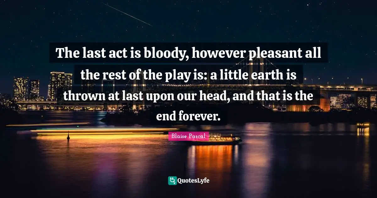 The last act is bloody, however pleasant all the rest of the play is: a little earth is thrown at last upon our head, and that is the end forever.