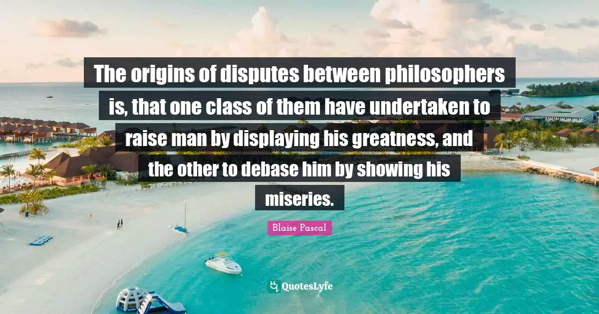 The origins of disputes between philosophers is, that one class of them have undertaken to raise man by displaying his greatness, and the other to debase him by showing his miseries.